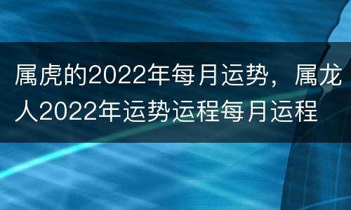 属虎的2022年每月运势，属龙人2022年运势运程每月运程