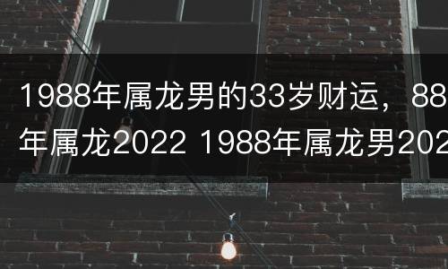 1988年属龙男的33岁财运，88年属龙2022 1988年属龙男2021年财运怎么样