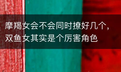 摩羯女会不会同时撩好几个，双鱼女其实是个厉害角色