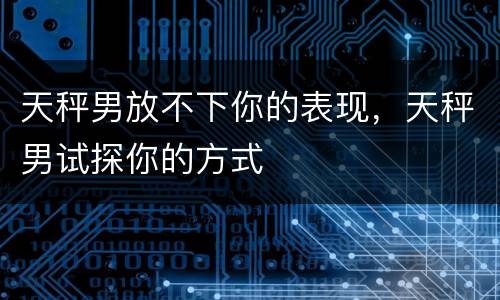 天秤男放不下你的表现，天秤男试探你的方式
