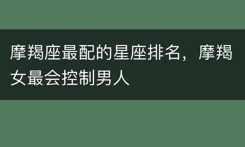 摩羯座最配的星座排名，摩羯女最会控制男人