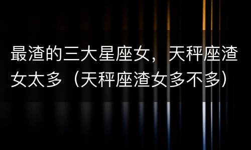 最渣的三大星座女，天秤座渣女太多（天秤座渣女多不多）