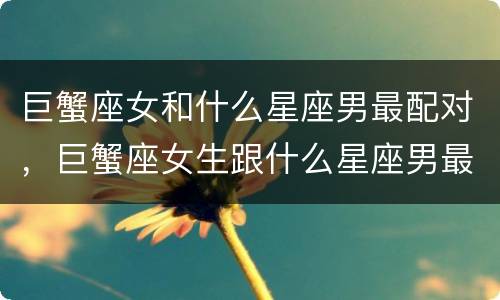 巨蟹座女和什么星座男最配对，巨蟹座女生跟什么星座男最配