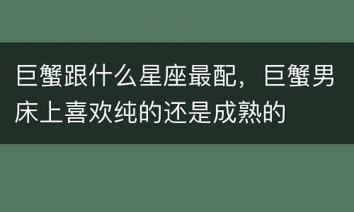 巨蟹跟什么星座最配，巨蟹男床上喜欢纯的还是成熟的
