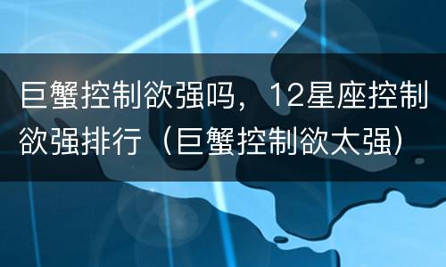 巨蟹控制欲强吗，12星座控制欲强排行（巨蟹控制欲太强）
