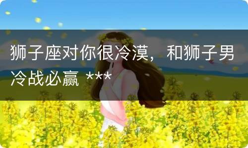 狮子座对你很冷漠，和狮子男冷战必赢 ***