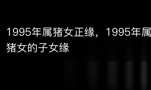 1995年属猪女正缘，1995年属猪女的子女缘