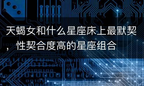 天蝎女和什么星座床上最默契，性契合度高的星座组合
