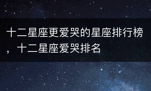 十二星座更爱哭的星座排行榜，十二星座爱哭排名