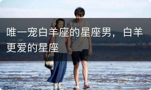 唯一宠白羊座的星座男，白羊更爱的星座