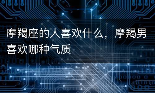 摩羯座的人喜欢什么，摩羯男喜欢哪种气质