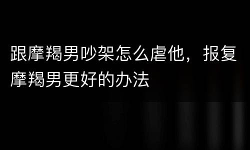 跟摩羯男吵架怎么虐他，报复摩羯男更好的办法