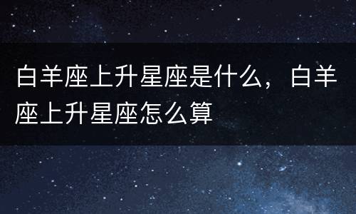 白羊座上升星座是什么，白羊座上升星座怎么算