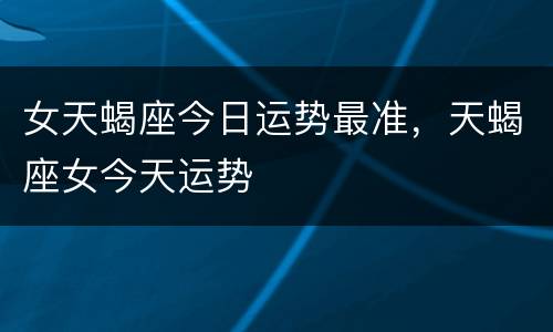 女天蝎座今日运势最准，天蝎座女今天运势