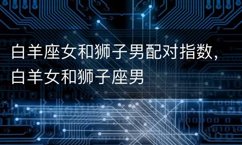 白羊座女和狮子男配对指数，白羊女和狮子座男