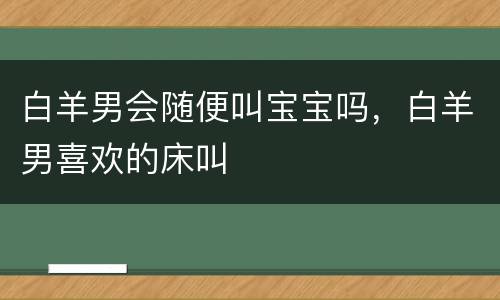 白羊男会随便叫宝宝吗，白羊男喜欢的床叫
