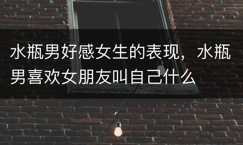 水瓶男好感女生的表现，水瓶男喜欢女朋友叫自己什么