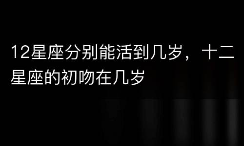 12星座分别能活到几岁，十二星座的初吻在几岁