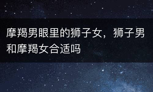 摩羯男眼里的狮子女，狮子男和摩羯女合适吗