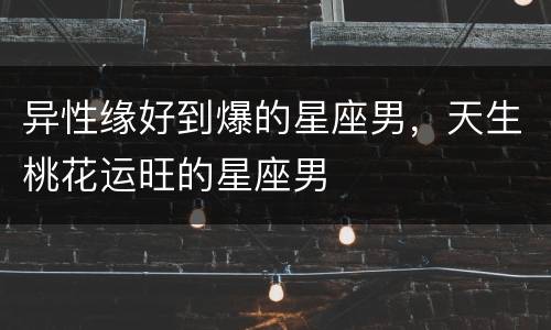 异性缘好到爆的星座男，天生桃花运旺的星座男