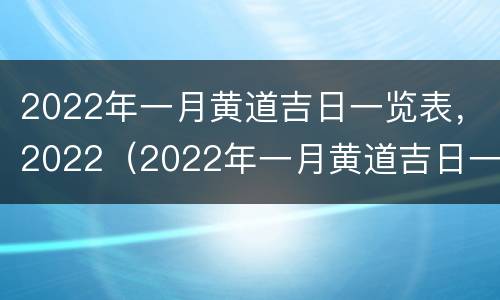 2022年一月黄道吉日一览表，2022（2022年一月黄道吉日一览表2022年一月开业用哪天好）