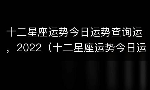 十二星座运势今日运势查询运，2022（十二星座运势今日运势查询运周公解梦大全查询）
