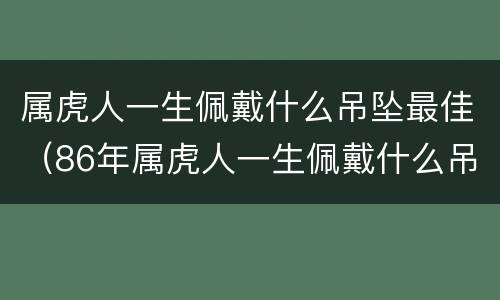 属虎人一生佩戴什么吊坠最佳（86年属虎人一生佩戴什么吊坠最佳）