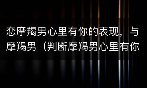 恋摩羯男心里有你的表现，与摩羯男（判断摩羯男心里有你的）