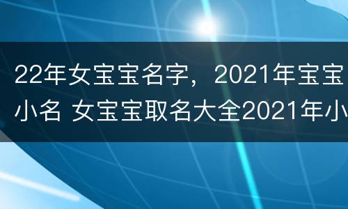 22年女宝宝名字，2021年宝宝小名 女宝宝取名大全2021年小名