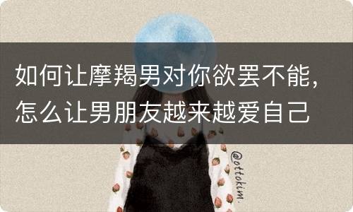如何让摩羯男对你欲罢不能，怎么让男朋友越来越爱自己