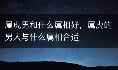 属虎男和什么属相好，属虎的男人与什么属相合适