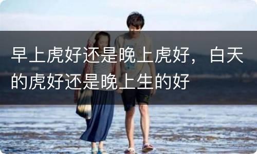 早上虎好还是晚上虎好，白天的虎好还是晚上生的好