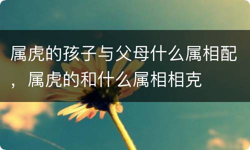 属虎的孩子与父母什么属相配，属虎的和什么属相相克