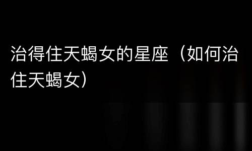 治得住天蝎女的星座（如何治住天蝎女）
