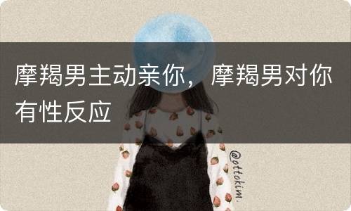 摩羯男主动亲你，摩羯男对你有性反应