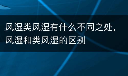 风湿类风湿有什么不同之处，风湿和类风湿的区别