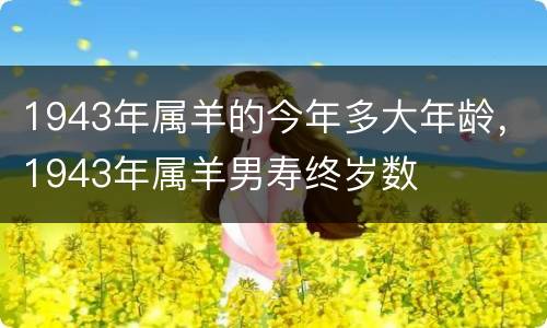 1943年属羊的今年多大年龄，1943年属羊男寿终岁数