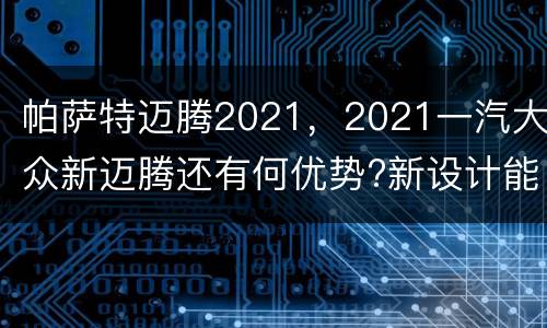 帕萨特迈腾2021，2021一汽大众新迈腾还有何优势?新设计能否使其重
