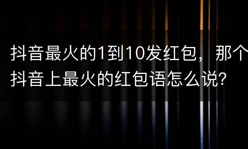 抖音最火的1到10发红包，那个抖音上最火的红包语怎么说？