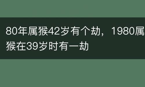 80年属猴42岁有个劫，1980属猴在39岁时有一劫