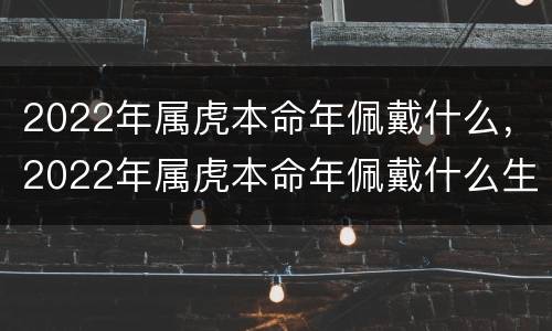 2022年属虎本命年佩戴什么，2022年属虎本命年佩戴什么生肖