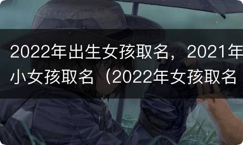 2022年出生女孩取名，2021年小女孩取名（2022年女孩取名字）