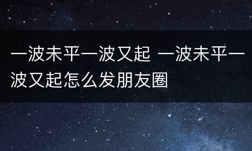 一波未平一波又起 一波未平一波又起怎么发朋友圈