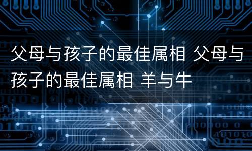 父母与孩子的最佳属相 父母与孩子的最佳属相 羊与牛
