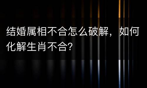 结婚属相不合怎么破解，如何化解生肖不合？