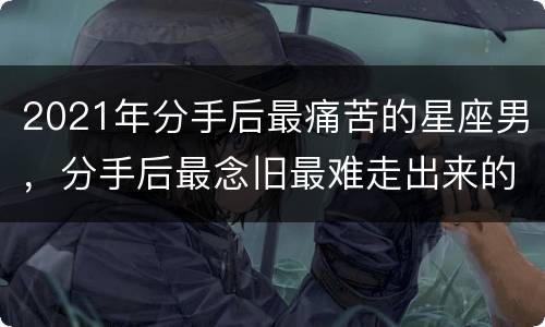 2021年分手后最痛苦的星座男，分手后最念旧最难走出来的星座有哪些？