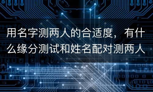 用名字测两人的合适度，有什么缘分测试和姓名配对测两人之间的缘分的?