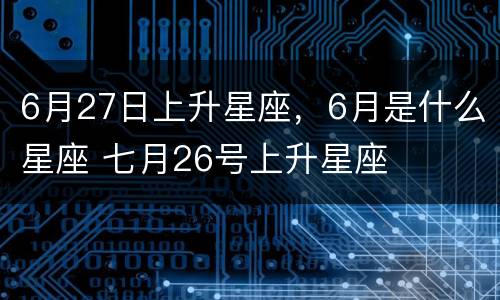 6月27日上升星座，6月是什么星座 七月26号上升星座