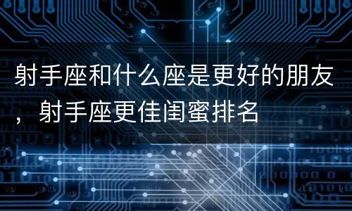 射手座和什么座是更好的朋友，射手座更佳闺蜜排名