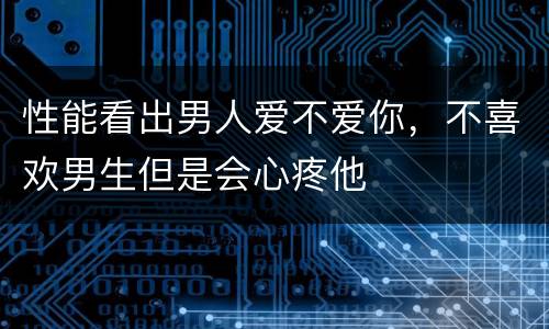 性能看出男人爱不爱你，不喜欢男生但是会心疼他